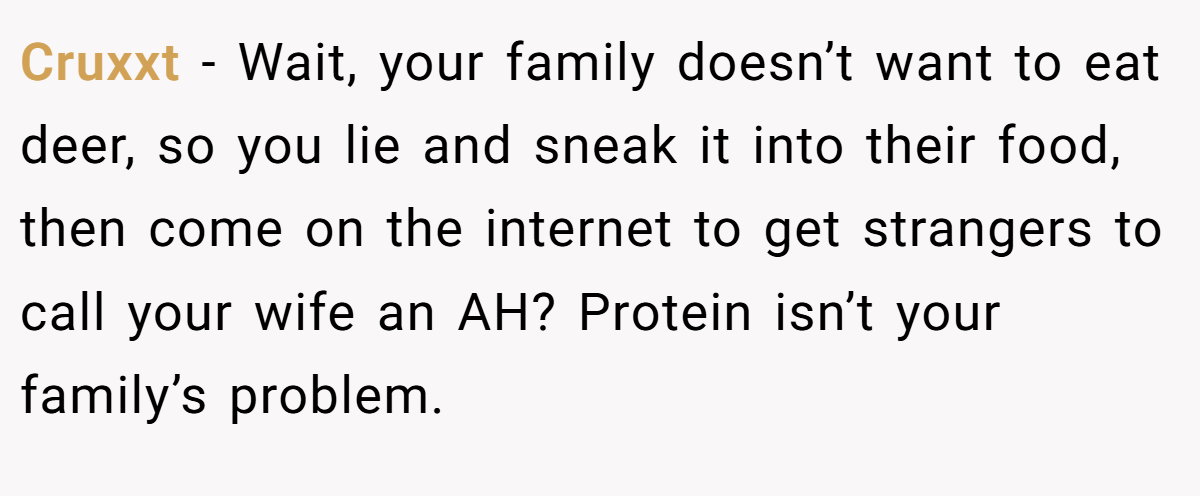 Cruxxt − Wait, your family doesn’t want to eat deer, so you lie and sneak it into their food, then come on the internet to get strangers to call your wife an AH? Protein isn’t your family’s problem.