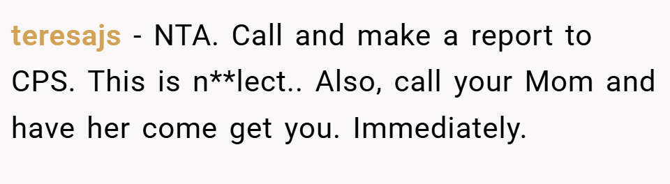 teresajs − NTA. Call and make a report to CPS. This is n**lect.. Also, call your Mom and have her come get you. Immediately.