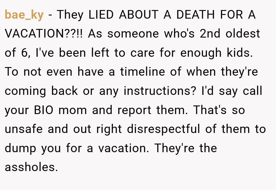 bae_ky − They LIED ABOUT A DEATH FOR A VACATION??!! As someone who's 2nd oldest of 6, I've been left to care for enough kids. To not even have a timeline of when they're coming back or any instructions? I'd say call your BIO mom and report them. That's so unsafe and out right disrespectful of them to dump you for a vacation. They're the assholes.