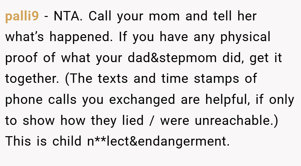 palli9 − NTA. Call your mom and tell her what’s happened. If you have any physical proof of what your dad&stepmom did, get it together. (The texts and time stamps of phone calls you exchanged are helpful, if only to show how they lied / were unreachable.) This is child n**lect&endangerment.
