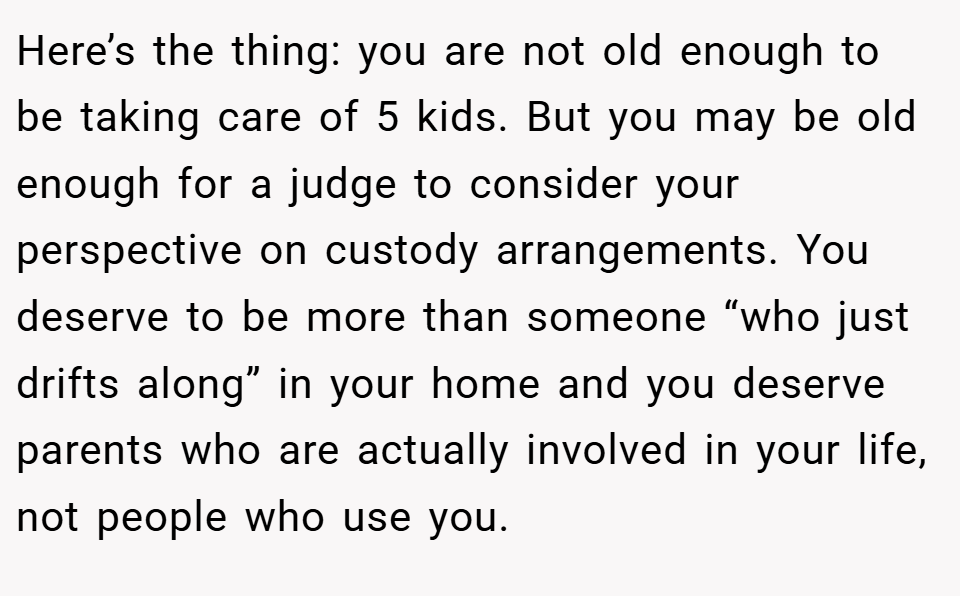 Here’s the thing: you are not old enough to be taking care of 5 kids. But you may be old enough for a judge to consider your perspective on custody arrangements. You deserve to be more than someone “who just drifts along” in your home and you deserve parents who are actually involved in your life, not people who use you.