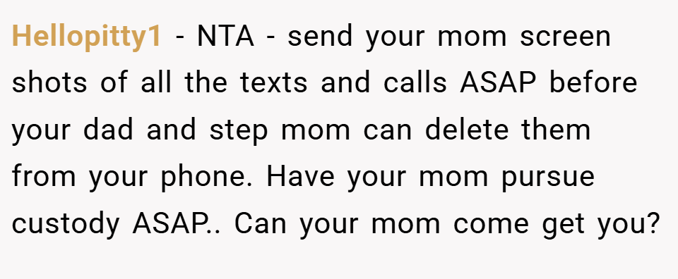 Hellopitty1 − NTA - send your mom screen shots of all the texts and calls ASAP before your dad and step mom can delete them from your phone. Have your mom pursue custody ASAP.. Can your mom come get you?