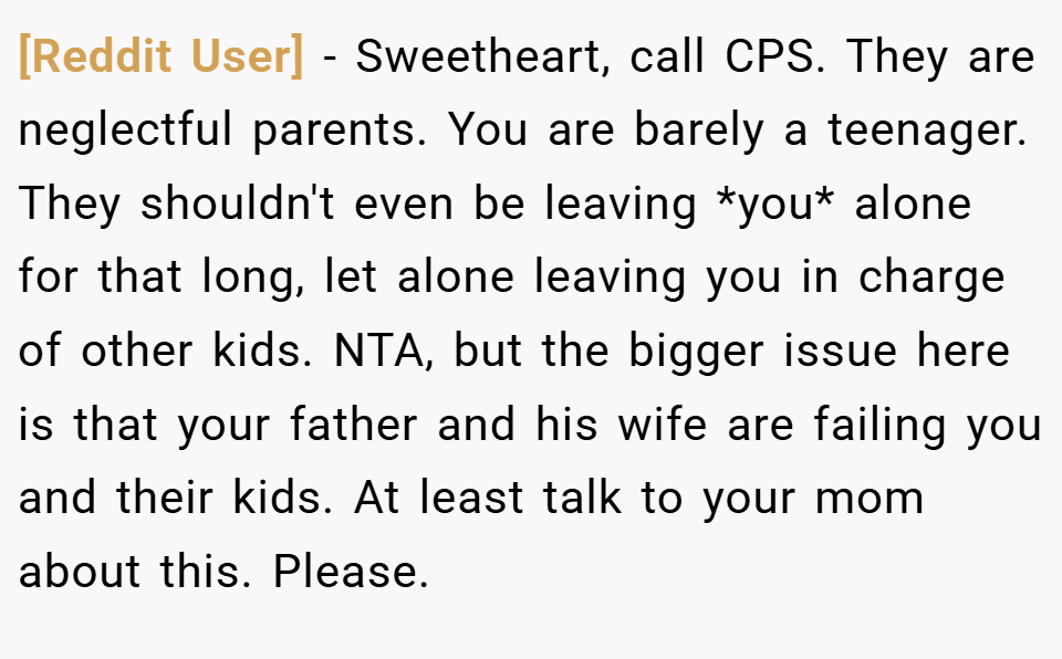 [Reddit User] − Sweetheart, call CPS. They are neglectful parents. You are barely a teenager. They shouldn't even be leaving *you* alone for that long, let alone leaving you in charge of other kids. NTA, but the bigger issue here is that your father and his wife are failing you and their kids. At least talk to your mom about this. Please.