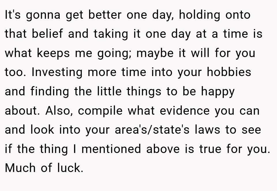 It's gonna get better one day, holding onto that belief and taking it one day at a time is what keeps me going; maybe it will for you too. Investing more time into your hobbies and finding the little things to be happy about. Also, compile what evidence you can and look into your area's/state's laws to see if the thing I mentioned above is true for you. Much of luck.