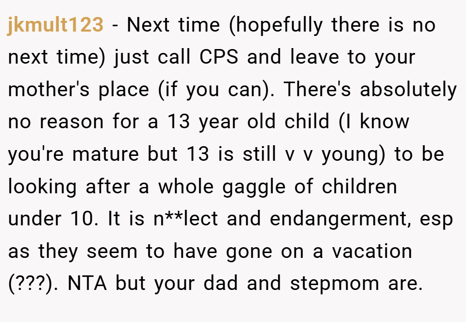 jkmult123 − Next time (hopefully there is no next time) just call CPS and leave to your mother's place (if you can). There's absolutely no reason for a 13 year old child (I know you're mature but 13 is still v v young) to be looking after a whole gaggle of children under 10. It is n**lect and endangerment, esp as they seem to have gone on a vacation (???). NTA but your dad and stepmom are.