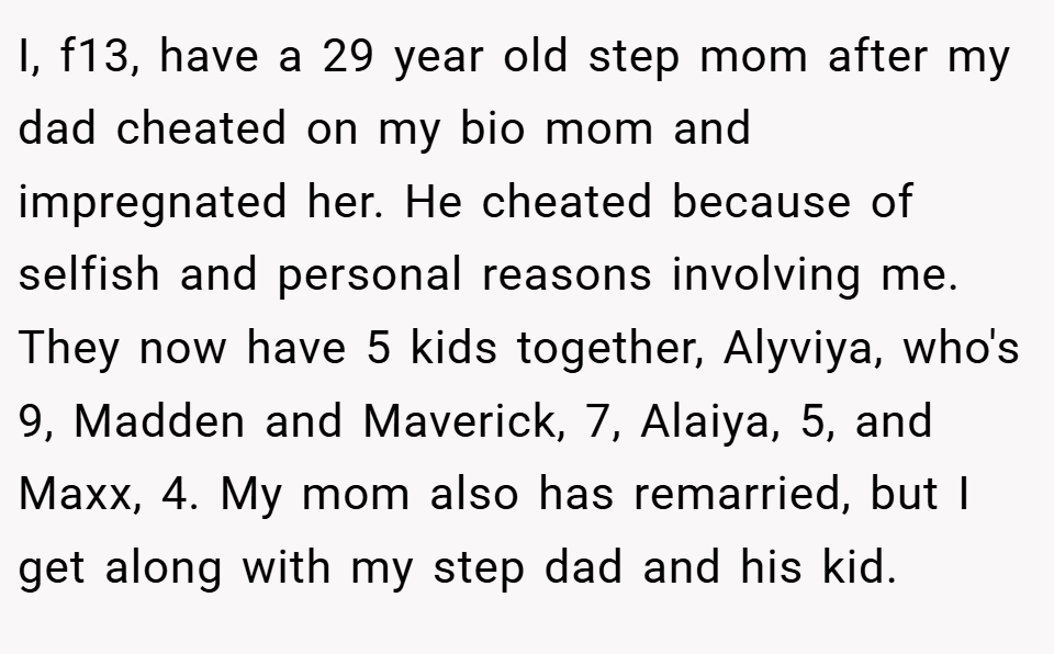 I, f13, have a 29 year old step mom after my dad cheated on my bio mom and impregnated her. He cheated because of selfish and personal reasons involving me. They now have 5 kids together, Alyviya, who's 9, Madden and Maverick, 7, Alaiya, 5, and Maxx, 4. My mom also has remarried, but I get along with my step dad and his kid.