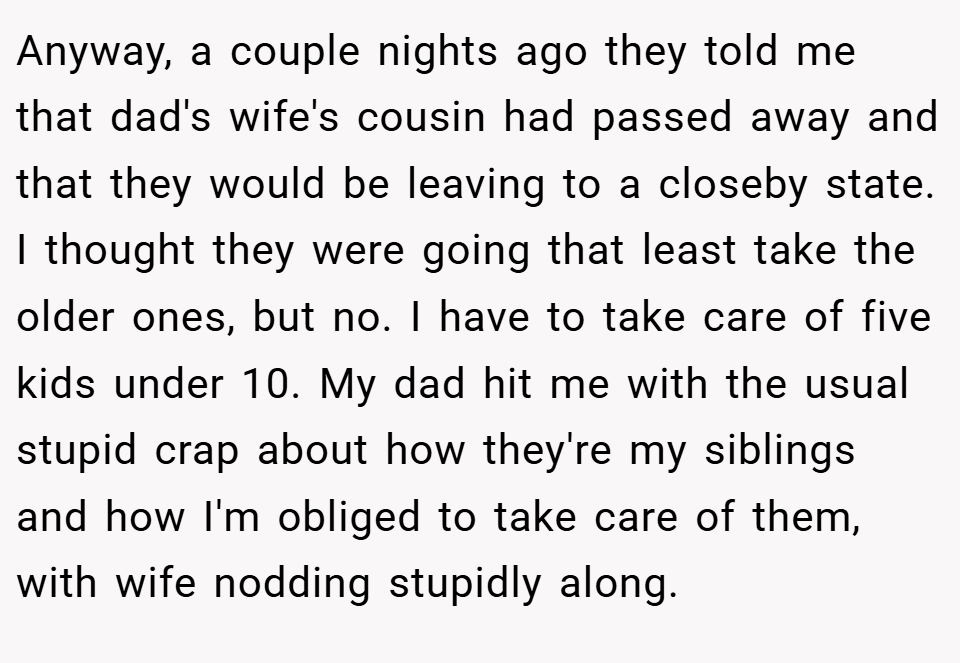 Anyway, a couple nights ago they told me that dad's wife's cousin had passed away and that they would be leaving to a closeby state. I thought they were going that least take the older ones, but no. I have to take care of five kids under 10. My dad hit me with the usual stupid crap about how they're my siblings and how I'm obliged to take care of them, with wife nodding stupidly along.