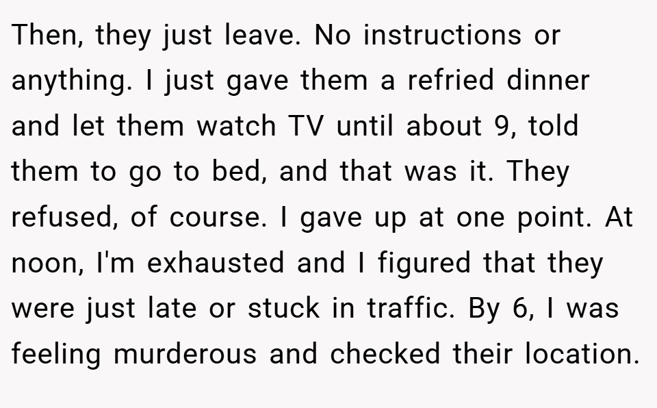 Then, they just leave. No instructions or anything. I just gave them a refried dinner and let them watch TV until about 9, told them to go to bed, and that was it. They refused, of course. I gave up at one point. At noon, I'm exhausted and I figured that they were just late or stuck in traffic. By 6, I was feeling murderous and checked their location.