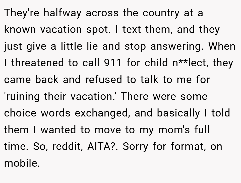 They're halfway across the country at a known vacation spot. I text them, and they just give a little lie and stop answering. When I threatened to call 911 for child n**lect, they came back and refused to talk to me for 'ruining their vacation.' There were some choice words exchanged, and basically I told them I wanted to move to my mom's full time. So, reddit, AITA?. Sorry for format, on mobile.