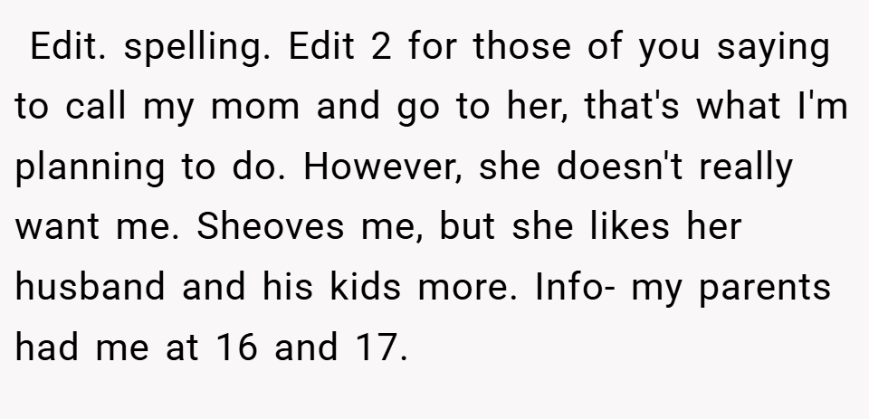  Edit. spelling. Edit 2 for those of you saying to call my mom and go to her, that's what I'm planning to do. However, she doesn't really want me. Sheoves me, but she likes her husband and his kids more. Info- my parents had me at 16 and 17.