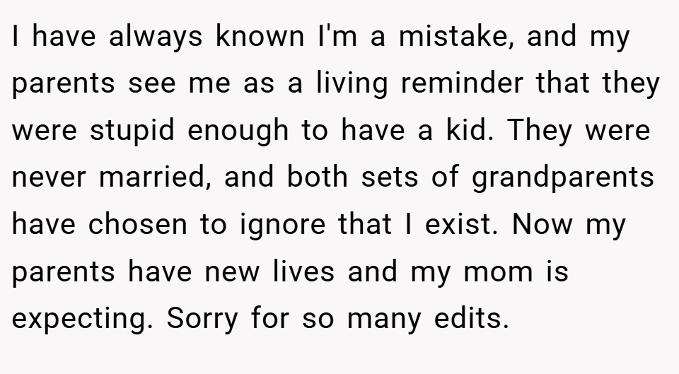 I have always known I'm a mistake, and my parents see me as a living reminder that they were stupid enough to have a kid. They were never married, and both sets of grandparents have chosen to ignore that I exist. Now my parents have new lives and my mom is expecting. Sorry for so many edits.
