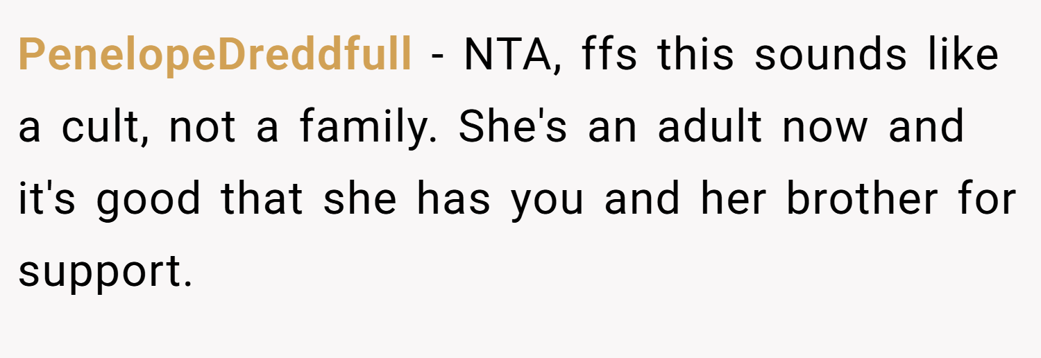 PenelopeDreddfull − NTA, ffs this sounds like a cult, not a family. She's an adult now and it's good that she has you and her brother for support.