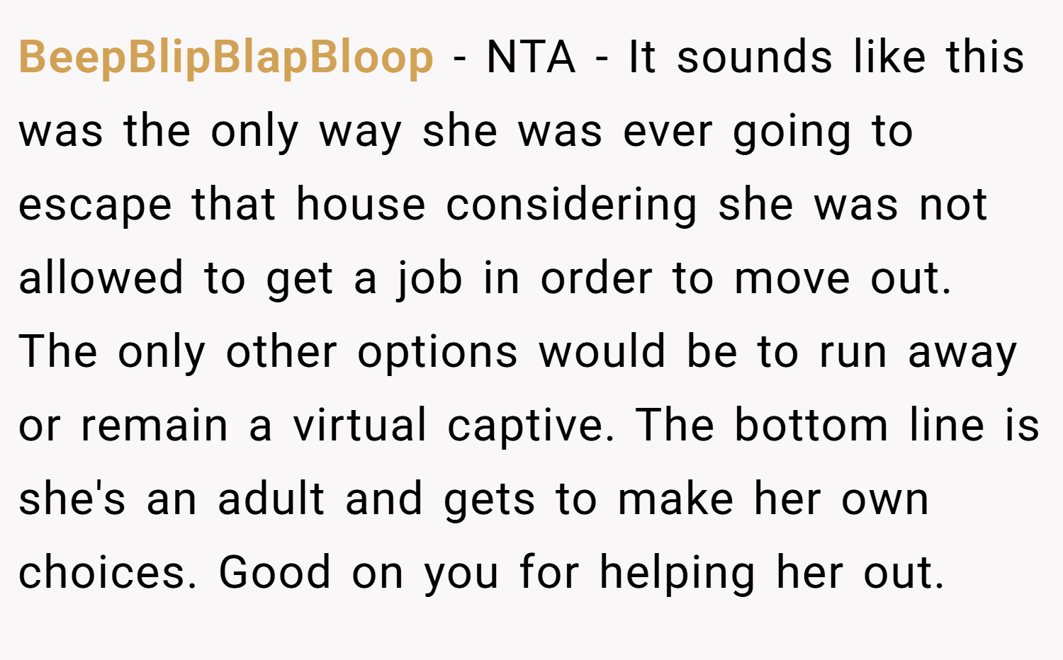BeepBlipBlapBloop − NTA - It sounds like this was the only way she was ever going to escape that house considering she was not allowed to get a job in order to move out. The only other options would be to run away or remain a virtual captive. The bottom line is she's an adult and gets to make her own choices. Good on you for helping her out.