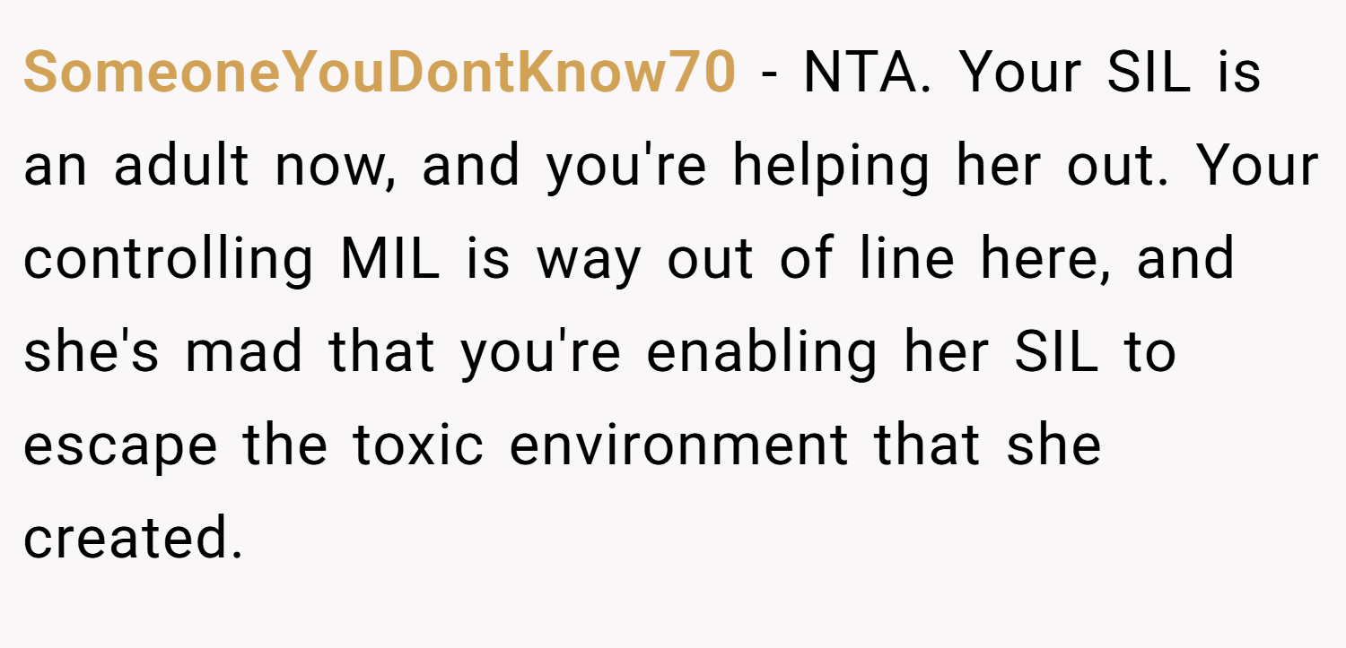 SomeoneYouDontKnow70 − NTA. Your SIL is an adult now, and you're helping her out. Your controlling MIL is way out of line here, and she's mad that you're enabling her SIL to escape the toxic environment that she created.