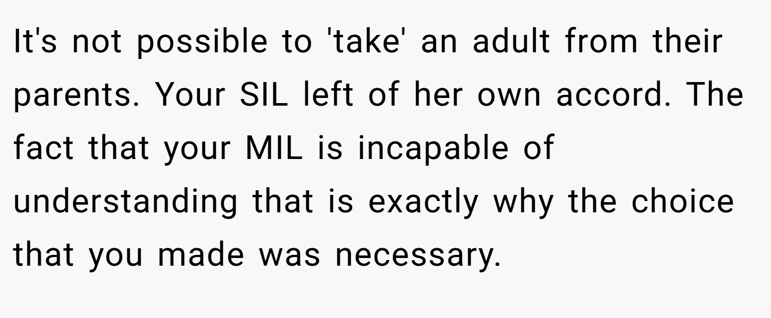 It's not possible to 'take' an adult from their parents. Your SIL left of her own accord. The fact that your MIL is incapable of understanding that is exactly why the choice that you made was necessary.
