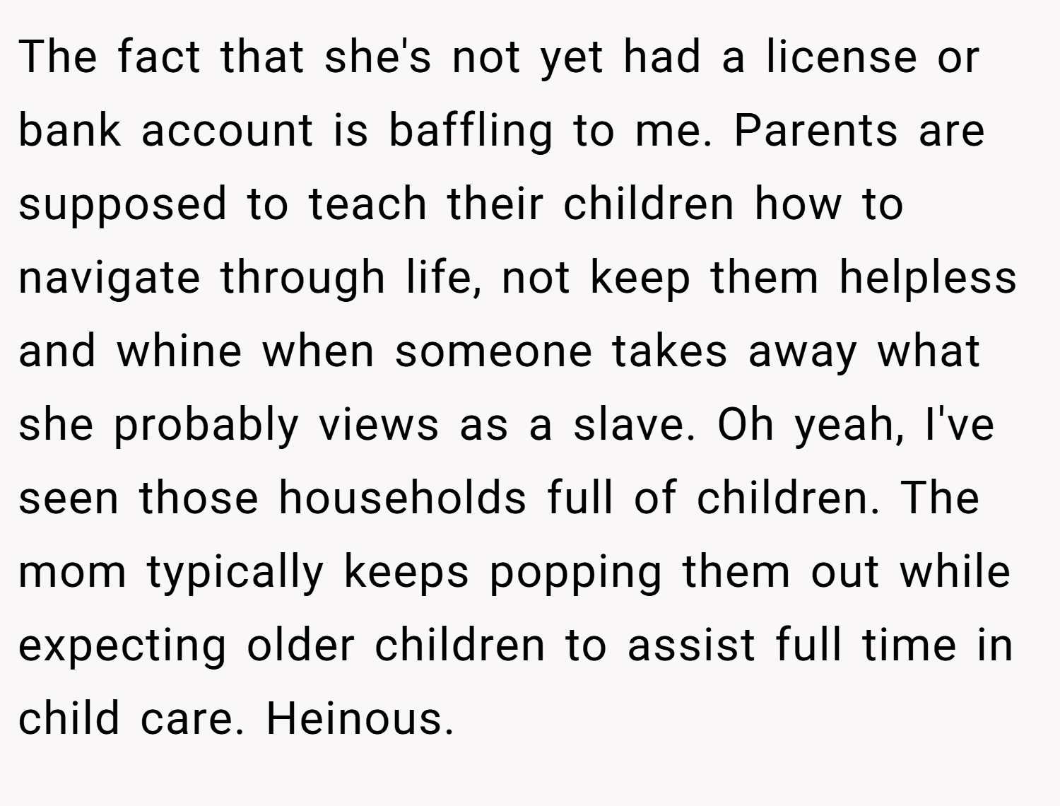 The fact that she's not yet had a license or bank account is baffling to me. Parents are supposed to teach their children how to navigate through life, not keep them helpless and whine when someone takes away what she probably views as a slave. Oh yeah, I've seen those households full of children. The mom typically keeps popping them out while expecting older children to assist full time in child care. Heinous.