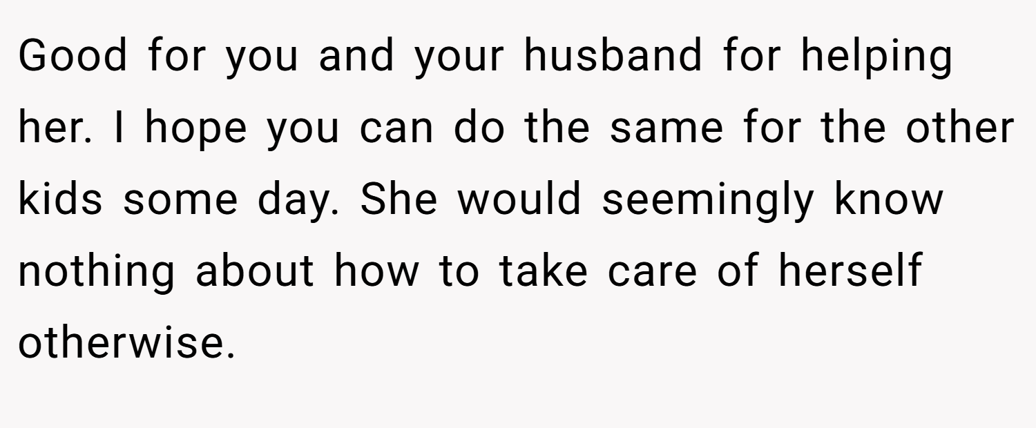 Good for you and your husband for helping her. I hope you can do the same for the other kids some day. She would seemingly know nothing about how to take care of herself otherwise.