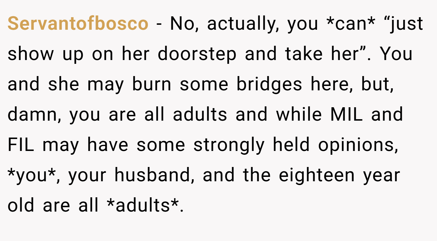Servantofbosco − No, actually, you *can* “just show up on her doorstep and take her”. You and she may burn some bridges here, but, damn, you are all adults and while MIL and FIL may have some strongly held opinions, *you*, your husband, and the eighteen year old are all *adults*.
