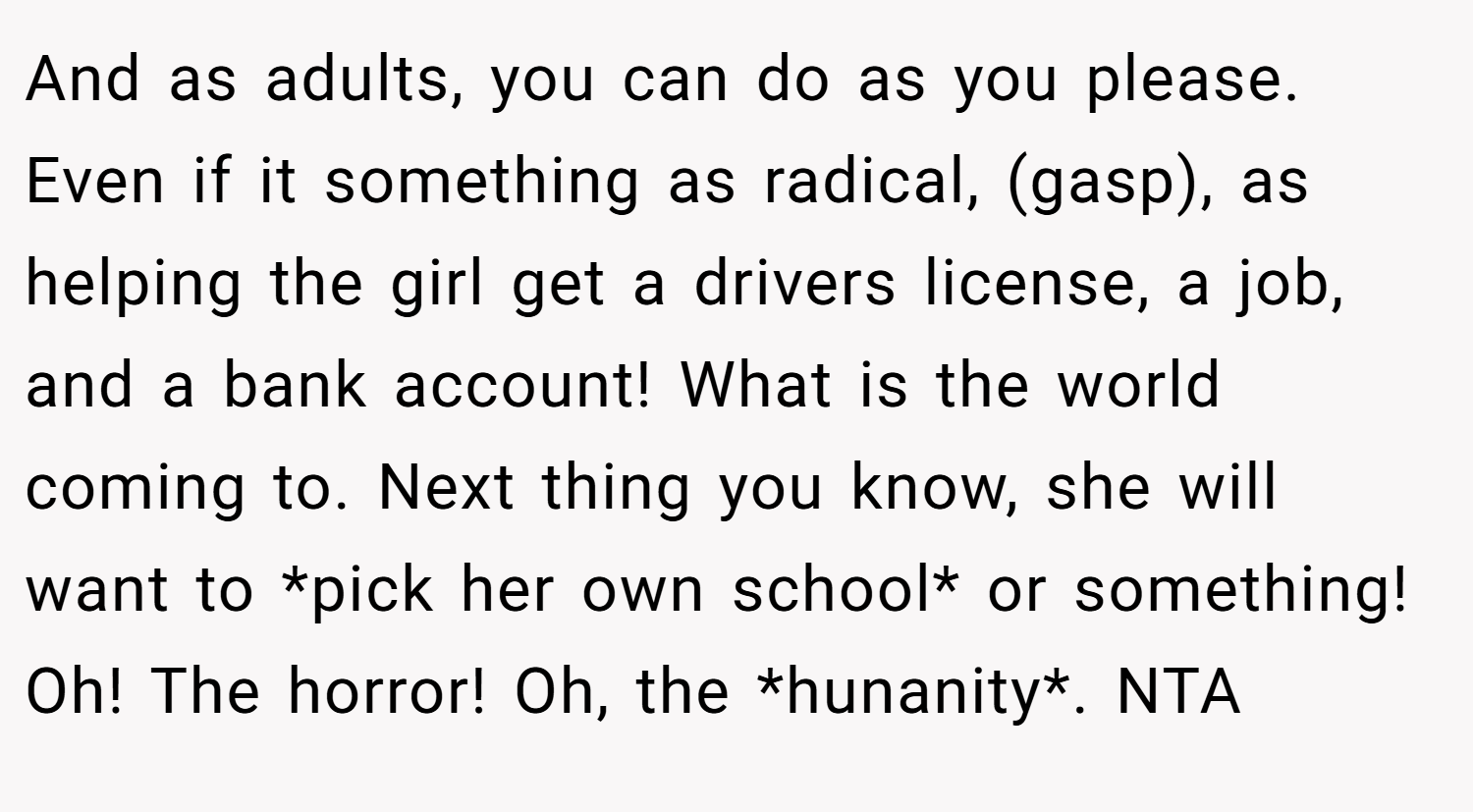 And as adults, you can do as you please. Even if it something as radical, (gasp), as helping the girl get a drivers license, a job, and a bank account! What is the world coming to. Next thing you know, she will want to *pick her own school* or something! Oh! The horror! Oh, the *hunanity*. NTA