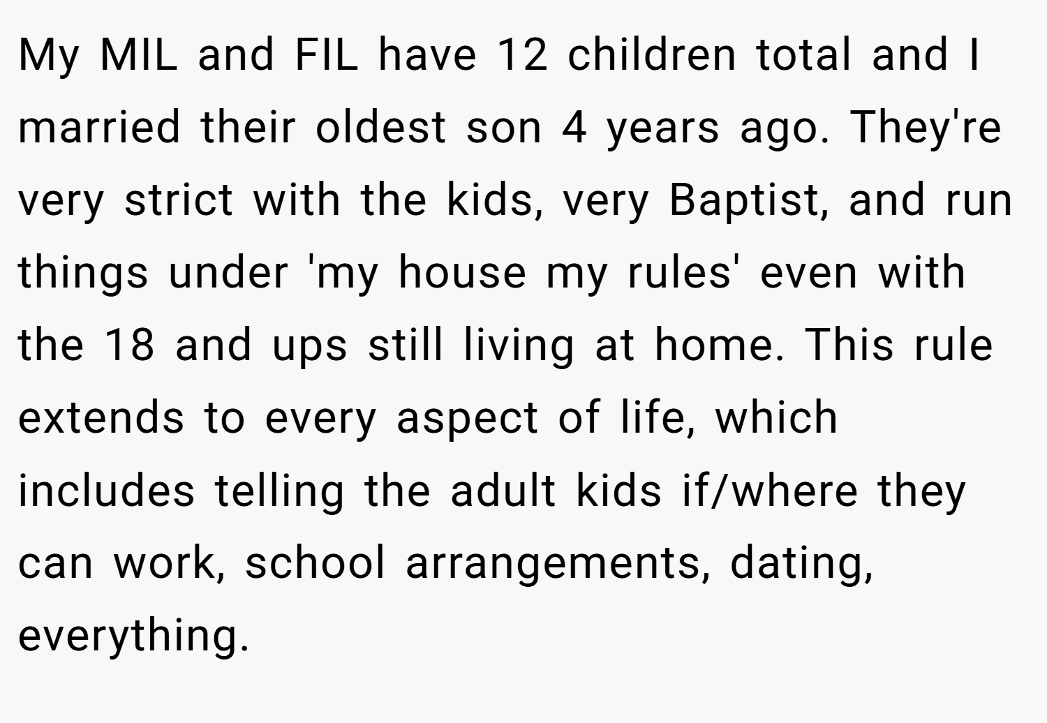My MIL and FIL have 12 children total and I married their oldest son 4 years ago. They're very strict with the kids, very Baptist, and run things under 'my house my rules' even with the 18 and ups still living at home. This rule extends to every aspect of life, which includes telling the adult kids if/where they can work, school arrangements, dating, everything.