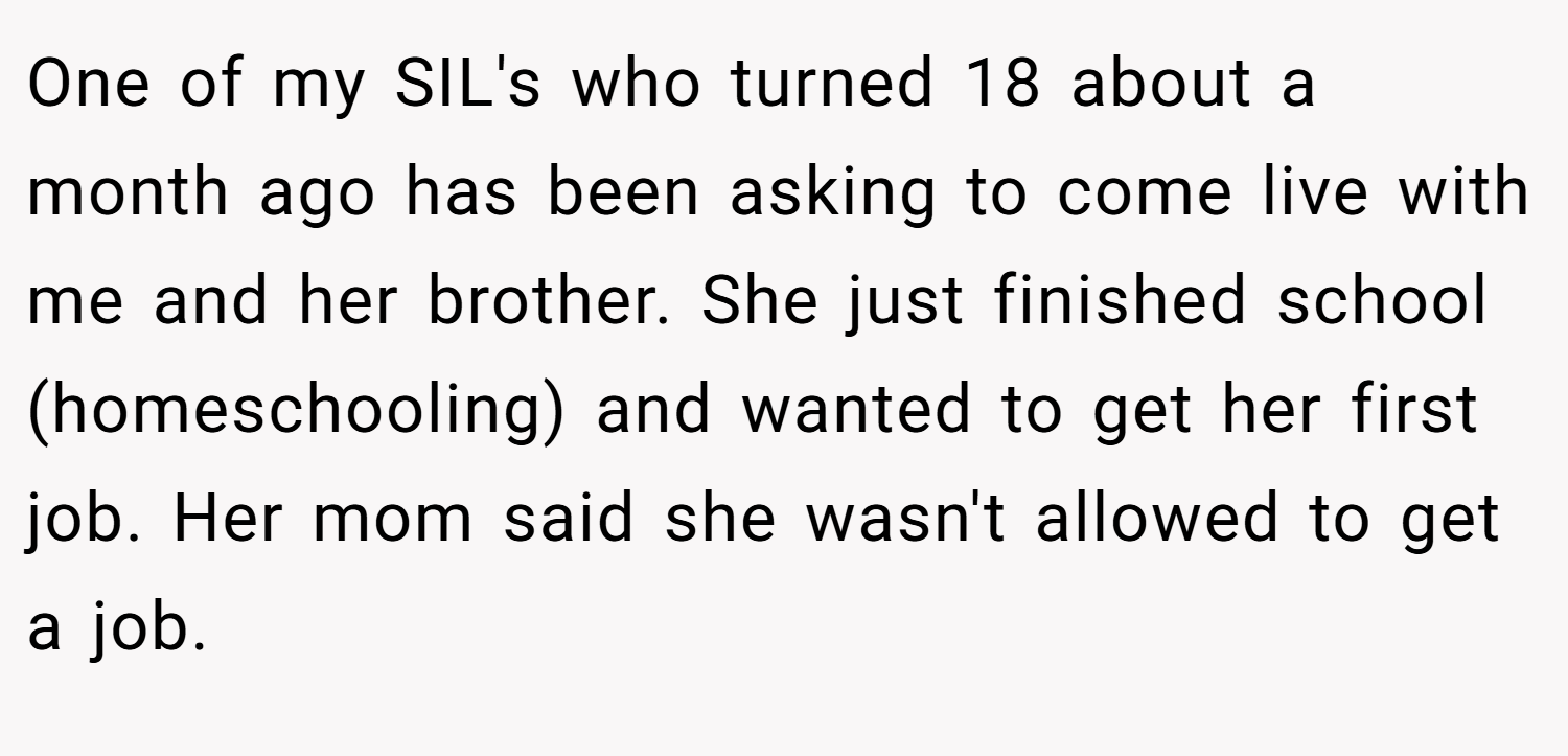 One of my SIL's who turned 18 about a month ago has been asking to come live with me and her brother. She just finished school (homeschooling) and wanted to get her first job. Her mom said she wasn't allowed to get a job.