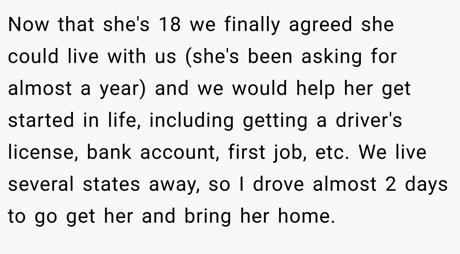 Now that she's 18 we finally agreed she could live with us (she's been asking for almost a year) and we would help her get started in life, including getting a driver's license, bank account, first job, etc. We live several states away, so I drove almost 2 days to go get her and bring her home.
