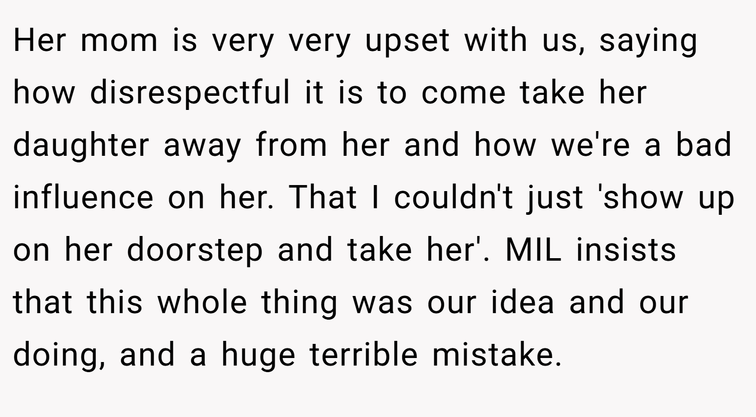Her mom is very very upset with us, saying how disrespectful it is to come take her daughter away from her and how we're a bad influence on her. That I couldn't just 'show up on her doorstep and take her'. MIL insists that this whole thing was our idea and our doing, and a huge terrible mistake.