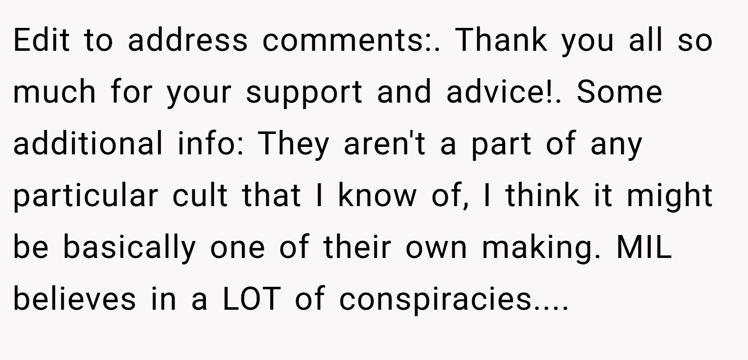Edit to address comments:. Thank you all so much for your support and advice!. Some additional info: They aren't a part of any particular cult that I know of, I think it might be basically one of their own making. MIL believes in a LOT of conspiracies....