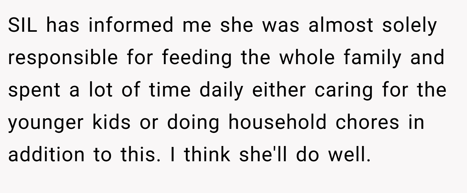 SIL has informed me she was almost solely responsible for feeding the whole family and spent a lot of time daily either caring for the younger kids or doing household chores in addition to this. I think she'll do well.