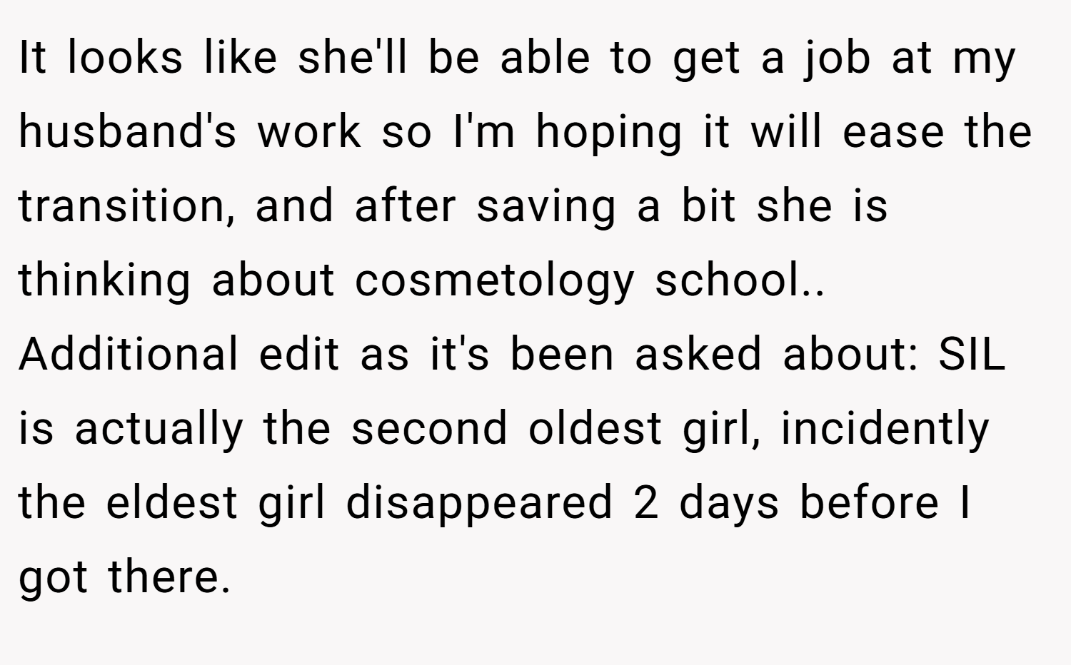 It looks like she'll be able to get a job at my husband's work so I'm hoping it will ease the transition, and after saving a bit she is thinking about cosmetology school.. Additional edit as it's been asked about: SIL is actually the second oldest girl, incidently the eldest girl disappeared 2 days before I got there.