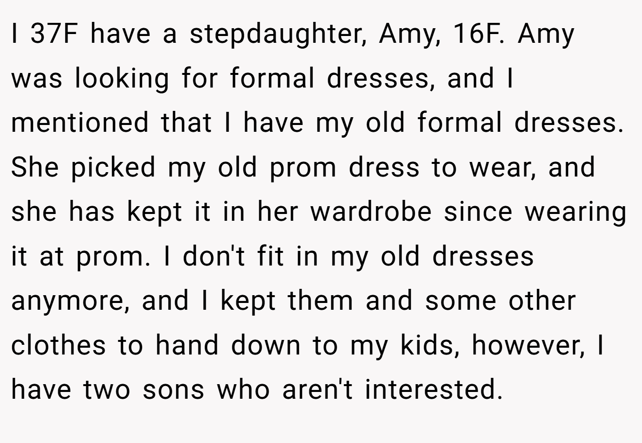 I 37F have a stepdaughter, Amy, 16F. Amy was looking for formal dresses, and I mentioned that I have my old formal dresses. She picked my old prom dress to wear, and she has kept it in her wardrobe since wearing it at prom. I don't fit in my old dresses anymore, and I kept them and some other clothes to hand down to my kids, however, I have two sons who aren't interested.