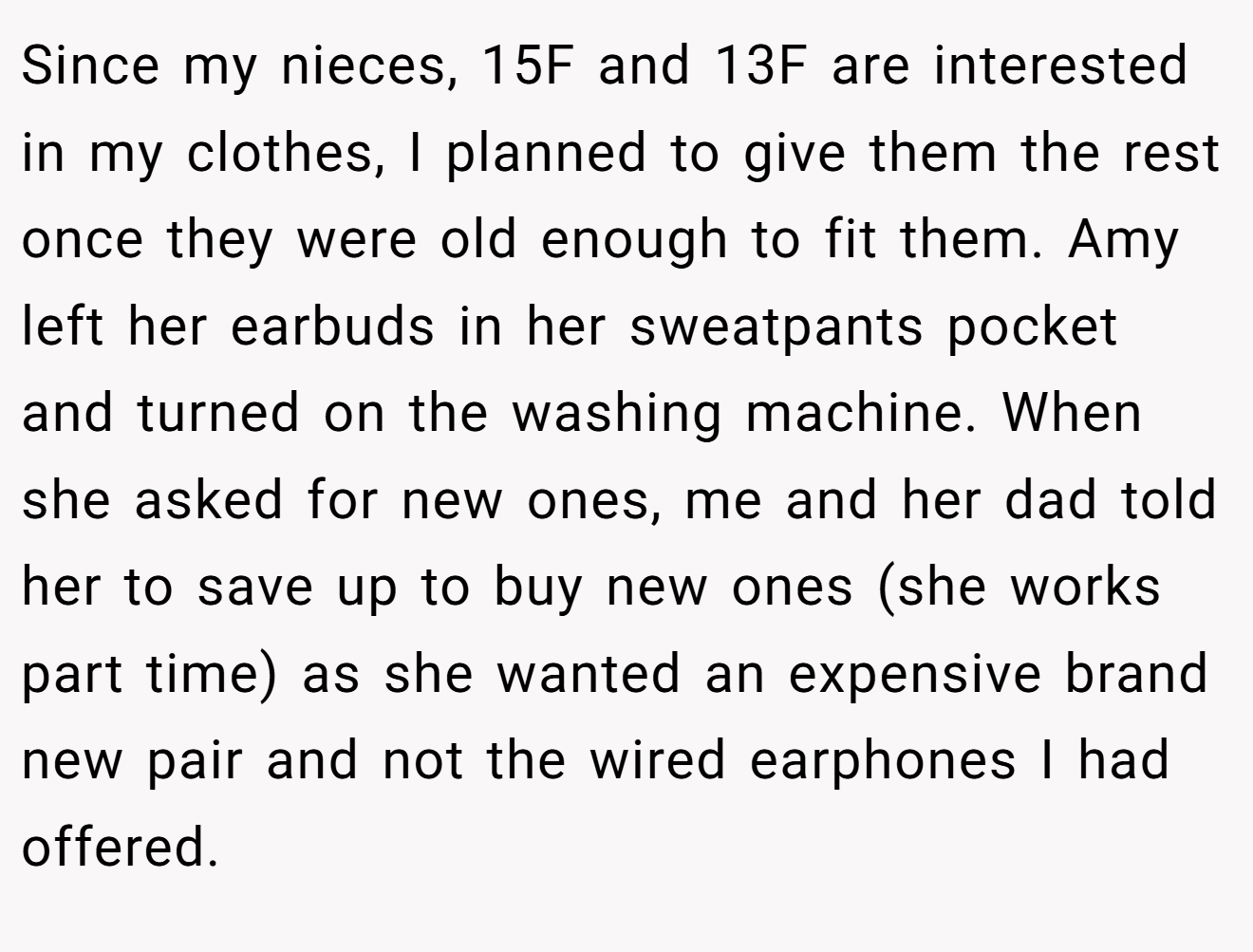 Since my nieces, 15F and 13F are interested in my clothes, I planned to give them the rest once they were old enough to fit them. Amy left her earbuds in her sweatpants pocket and turned on the washing machine. When she asked for new ones, me and her dad told her to save up to buy new ones (she works part time) as she wanted an expensive brand new pair and not the wired earphones I had offered.