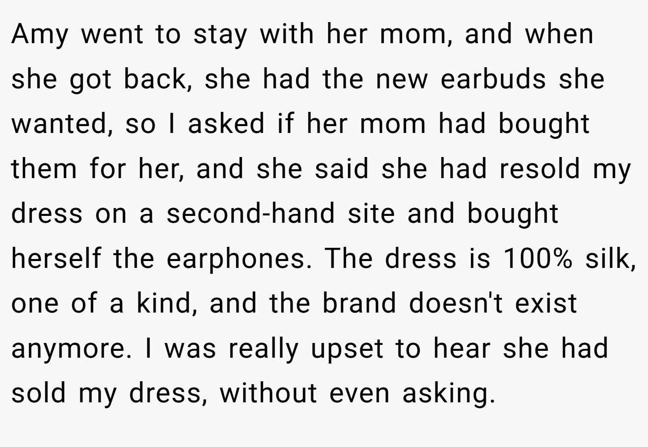 Amy went to stay with her mom, and when she got back, she had the new earbuds she wanted, so I asked if her mom had bought them for her, and she said she had resold my dress on a second-hand site and bought herself the earphones. The dress is 100% silk, one of a kind, and the brand doesn't exist anymore. I was really upset to hear she had sold my dress, without even asking.