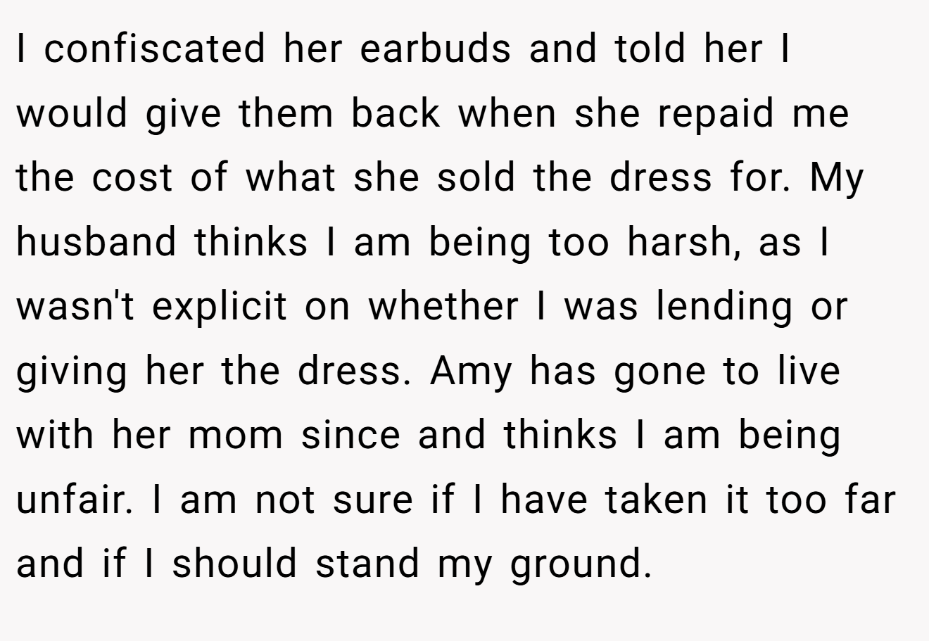 I confiscated her earbuds and told her I would give them back when she repaid me the cost of what she sold the dress for. My husband thinks I am being too harsh, as I wasn't explicit on whether I was lending or giving her the dress. Amy has gone to live with her mom since and thinks I am being unfair. I am not sure if I have taken it too far and if I should stand my ground.