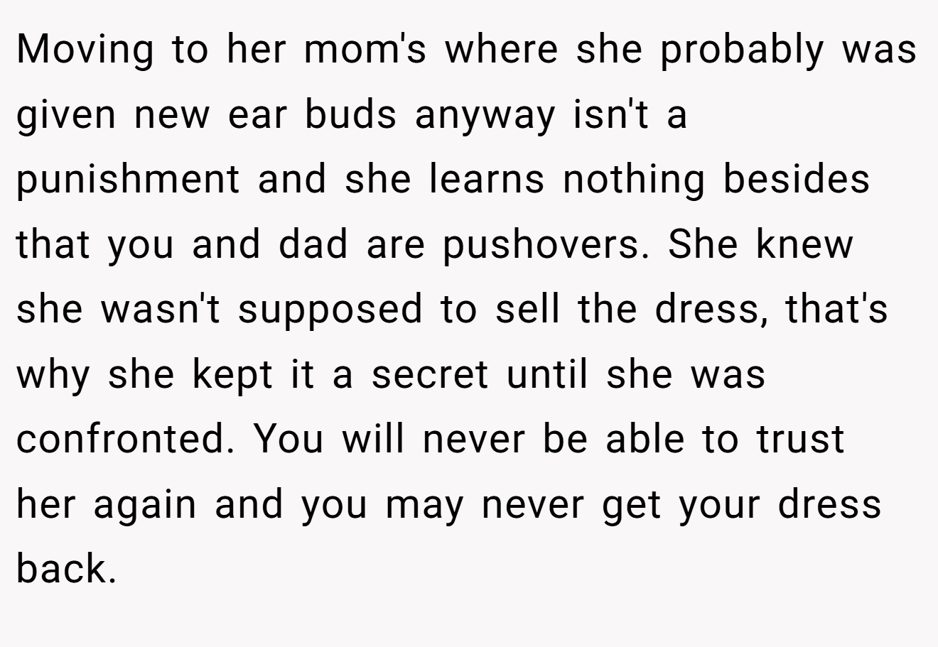 Moving to her mom's where she probably was given new ear buds anyway isn't a punishment and she learns nothing besides that you and dad are pushovers. She knew she wasn't supposed to sell the dress, that's why she kept it a secret until she was confronted. You will never be able to trust her again and you may never get your dress back.