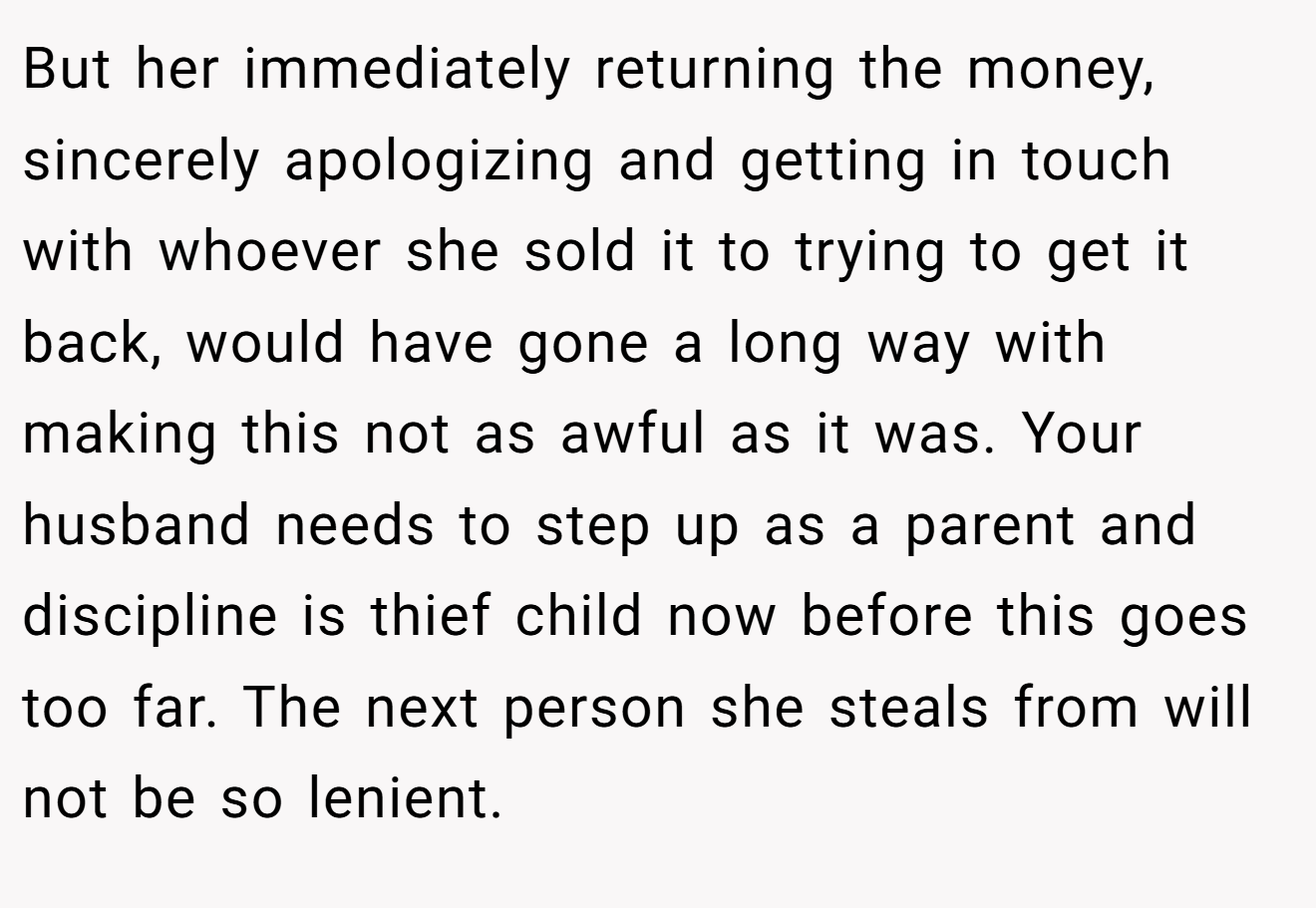 But her immediately returning the money, sincerely apologizing and getting in touch with whoever she sold it to trying to get it back, would have gone a long way with making this not as awful as it was. Your husband needs to step up as a parent and discipline is thief child now before this goes too far. The next person she steals from will not be so lenient.