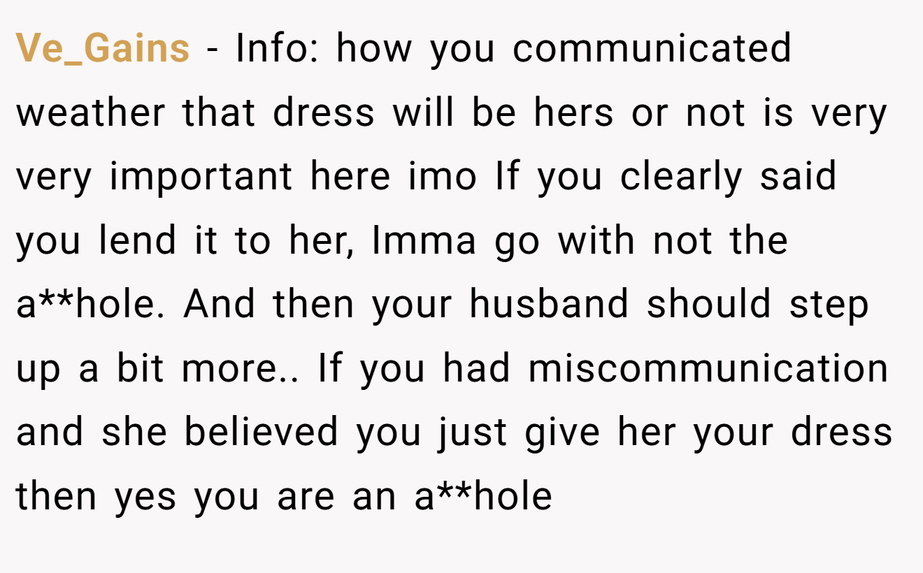 Ve_Gains − Info: how you communicated weather that dress will be hers or not is very very important here imo If you clearly said you lend it to her, Imma go with not the a**hole. And then your husband should step up a bit more.. If you had miscommunication and she believed you just give her your dress then yes you are an a**hole