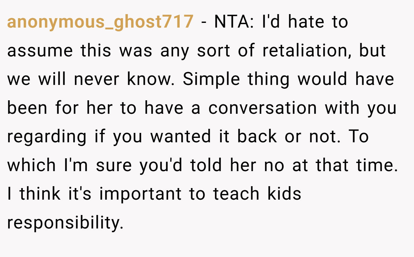 anonymous_ghost717 − NTA: I'd hate to assume this was any sort of retaliation, but we will never know. Simple thing would have been for her to have a conversation with you regarding if you wanted it back or not. To which I'm sure you'd told her no at that time. I think it's important to teach kids responsibility.