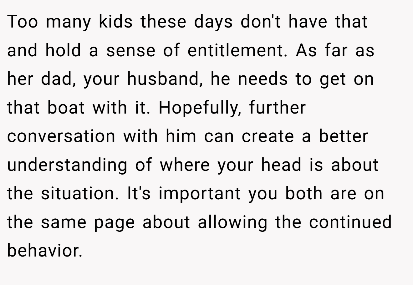 Too many kids these days don't have that and hold a sense of entitlement. As far as her dad, your husband, he needs to get on that boat with it. Hopefully, further conversation with him can create a better understanding of where your head is about the situation. It's important you both are on the same page about allowing the continued behavior.