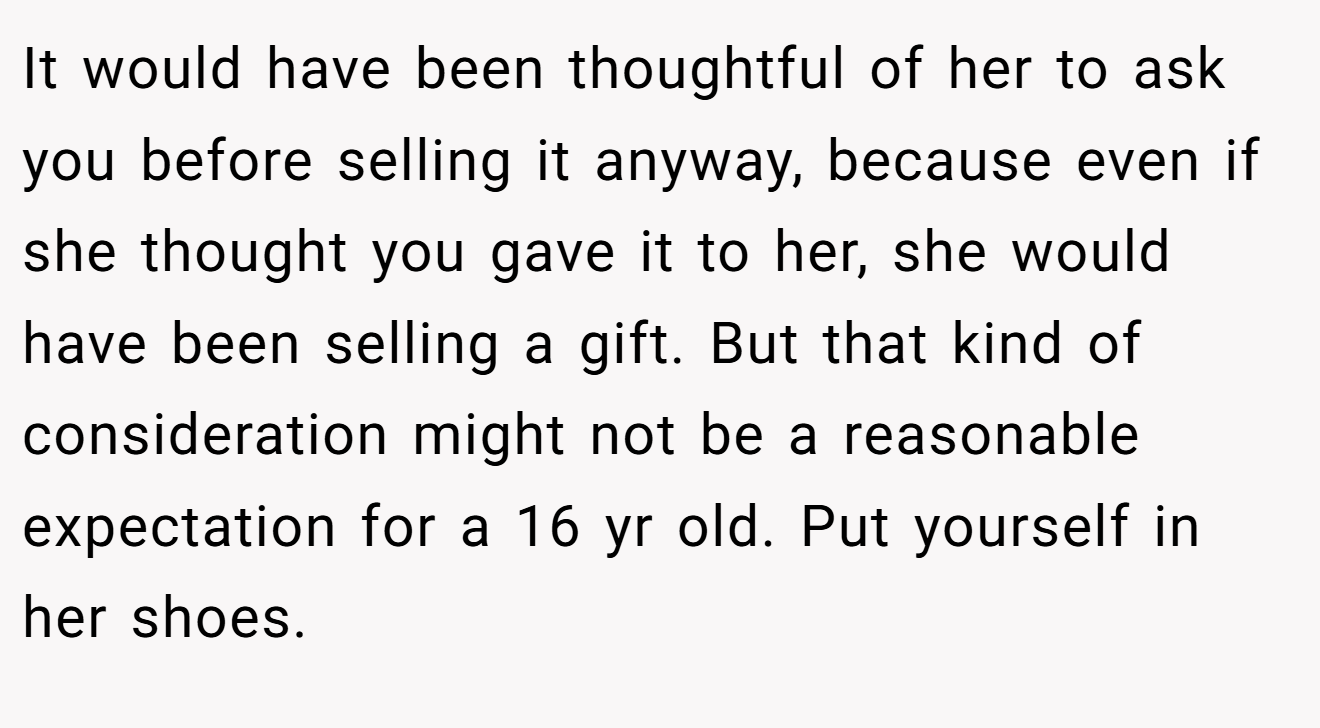 It would have been thoughtful of her to ask you before selling it anyway, because even if she thought you gave it to her, she would have been selling a gift. But that kind of consideration might not be a reasonable expectation for a 16 yr old. Put yourself in her shoes.
