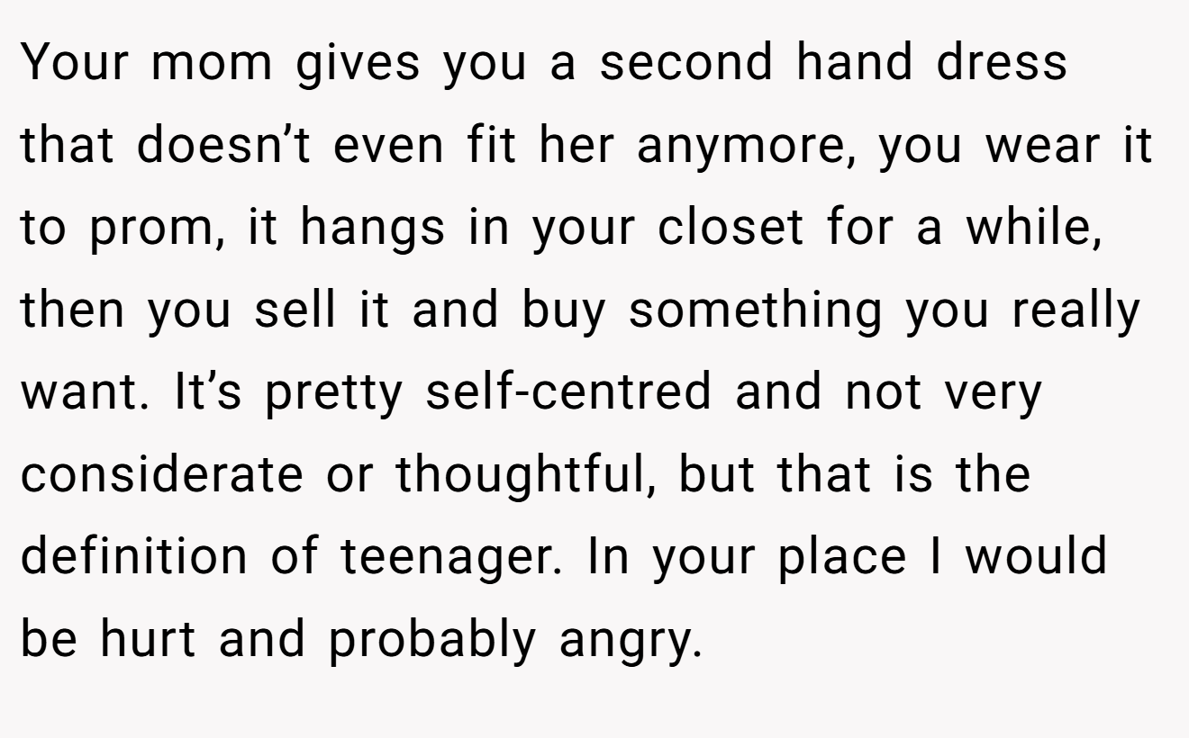 Your mom gives you a second hand dress that doesn’t even fit her anymore, you wear it to prom, it hangs in your closet for a while, then you sell it and buy something you really want. It’s pretty self-centred and not very considerate or thoughtful, but that is the definition of teenager. In your place I would be hurt and probably angry.