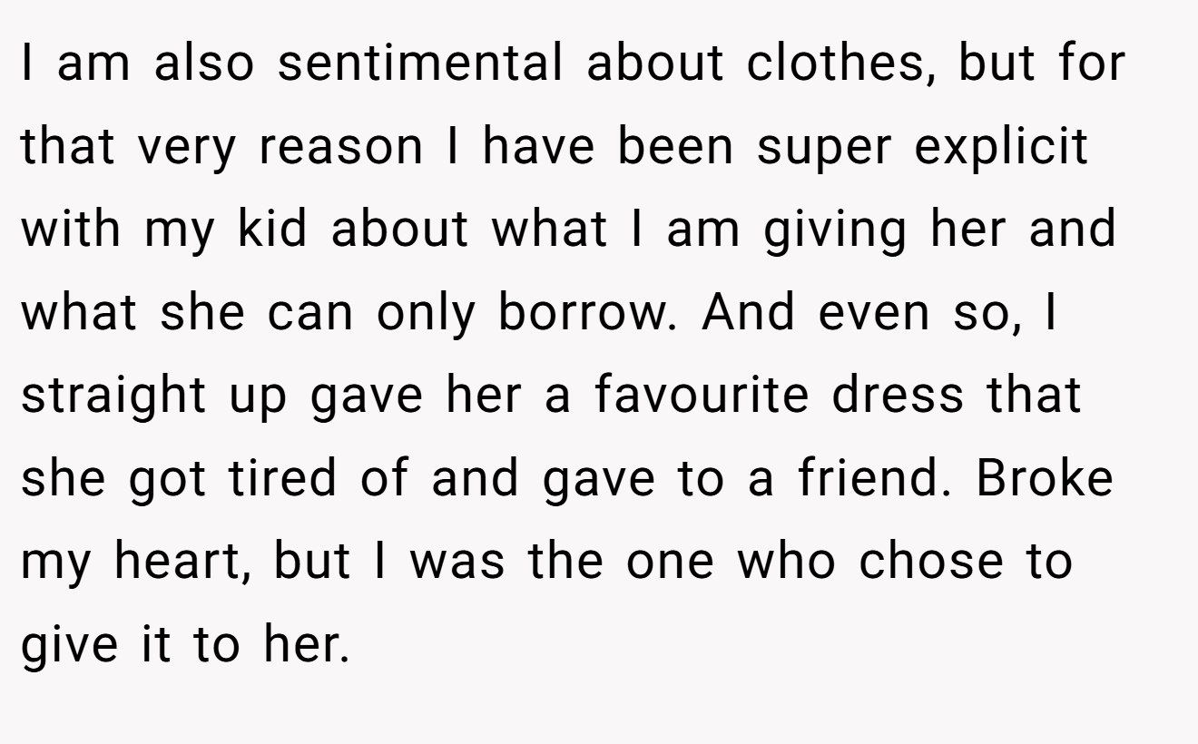 I am also sentimental about clothes, but for that very reason I have been super explicit with my kid about what I am giving her and what she can only borrow. And even so, I straight up gave her a favourite dress that she got tired of and gave to a friend. Broke my heart, but I was the one who chose to give it to her.
