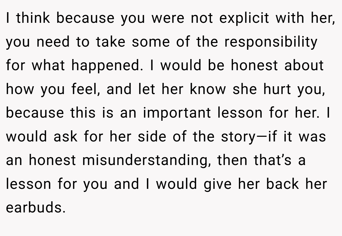 I think because you were not explicit with her, you need to take some of the responsibility for what happened. I would be honest about how you feel, and let her know she hurt you, because this is an important lesson for her. I would ask for her side of the story—if it was an honest misunderstanding, then that’s a lesson for you and I would give her back her earbuds.