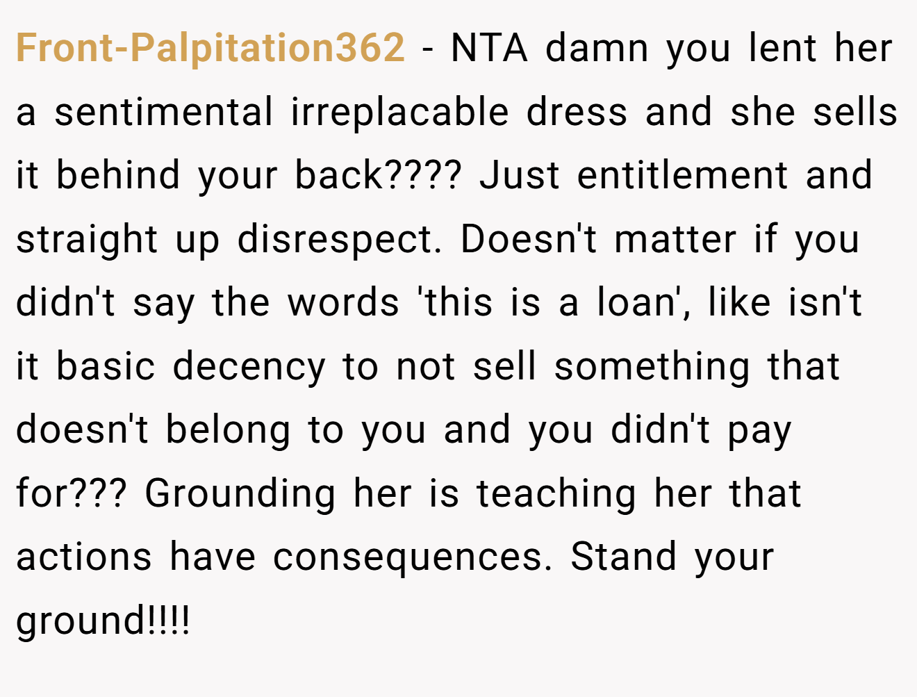 Front-Palpitation362 − NTA damn you lent her a sentimental irreplacable dress and she sells it behind your back???? Just entitlement and straight up disrespect. Doesn't matter if you didn't say the words 'this is a loan', like isn't it basic decency to not sell something that doesn't belong to you and you didn't pay for??? Grounding her is teaching her that actions have consequences. Stand your ground!!!!
