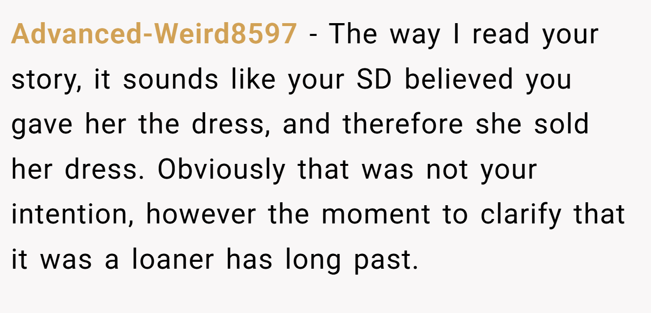 Advanced-Weird8597 − The way I read your story, it sounds like your SD believed you gave her the dress, and therefore she sold her dress. Obviously that was not your intention, however the moment to clarify that it was a loaner has long past.