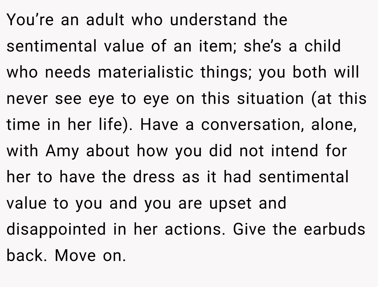 You’re an adult who understand the sentimental value of an item; she’s a child who needs materialistic things; you both will never see eye to eye on this situation (at this time in her life). Have a conversation, alone, with Amy about how you did not intend for her to have the dress as it had sentimental value to you and you are upset and disappointed in her actions. Give the earbuds back. Move on.