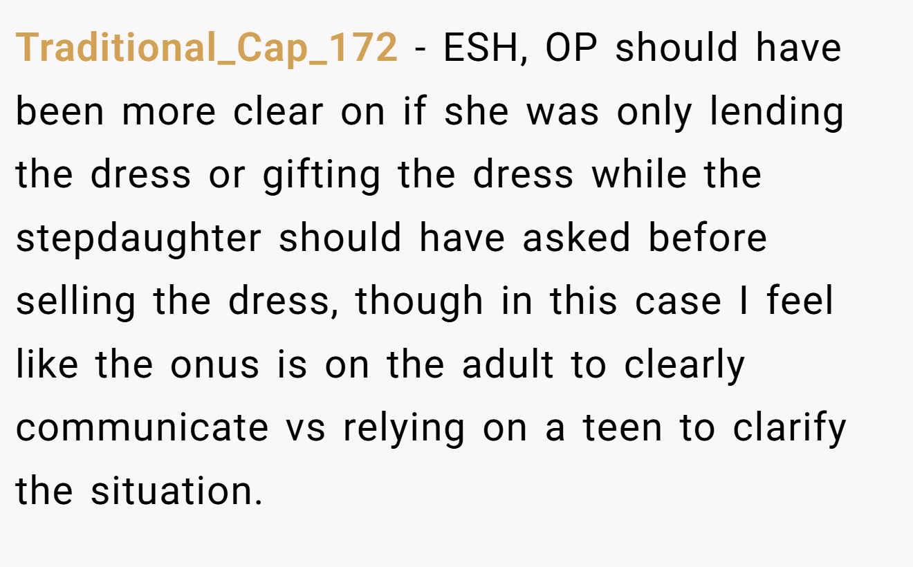 Traditional_Cap_172 − ESH, OP should have been more clear on if she was only lending the dress or gifting the dress while the stepdaughter should have asked before selling the dress, though in this case I feel like the onus is on the adult to clearly communicate vs relying on a teen to clarify the situation.