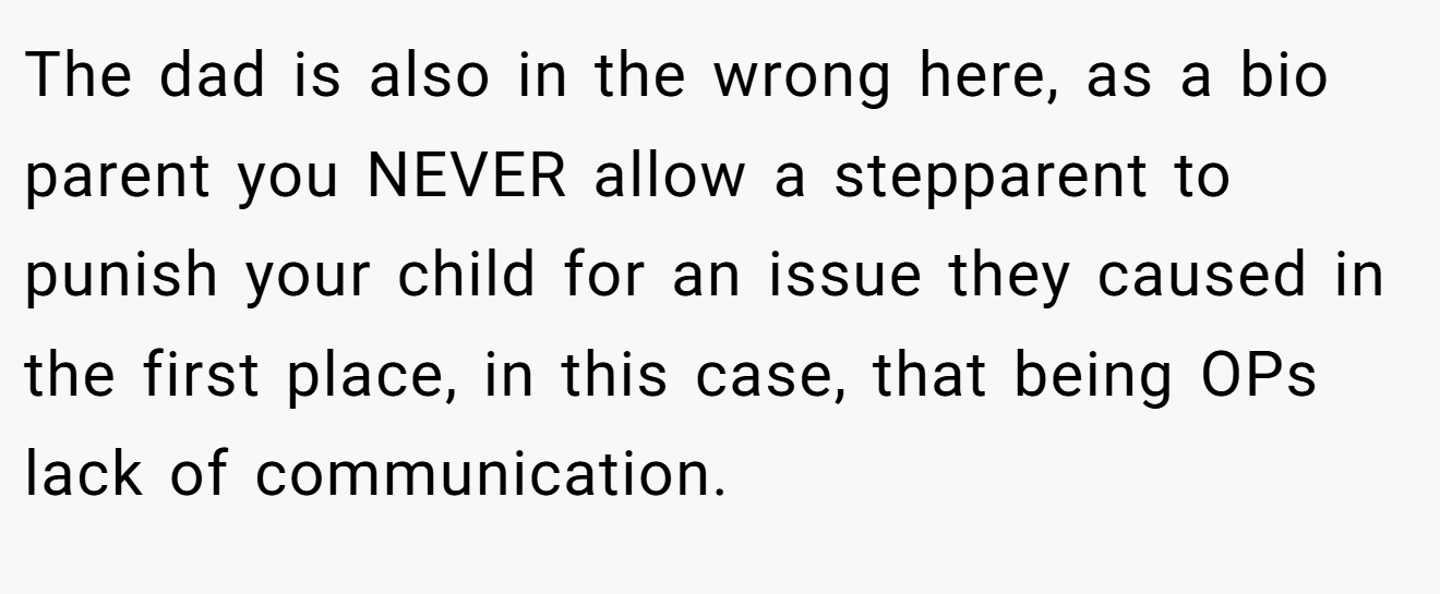 The dad is also in the wrong here, as a bio parent you NEVER allow a stepparent to punish your child for an issue they caused in the first place, in this case, that being OPs lack of communication.