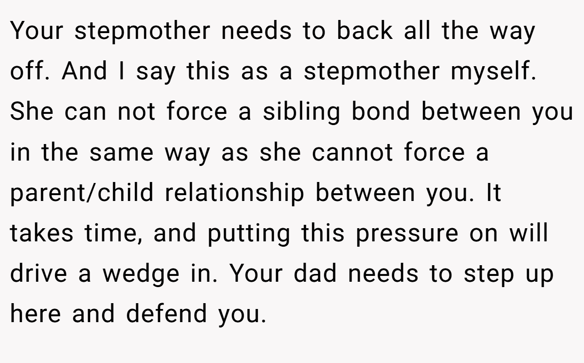Your stepmother needs to back all the way off. And I say this as a stepmother myself. She can not force a sibling bond between you in the same way as she cannot force a parent/child relationship between you. It takes time, and putting this pressure on will drive a wedge in. Your dad needs to step up here and defend you.