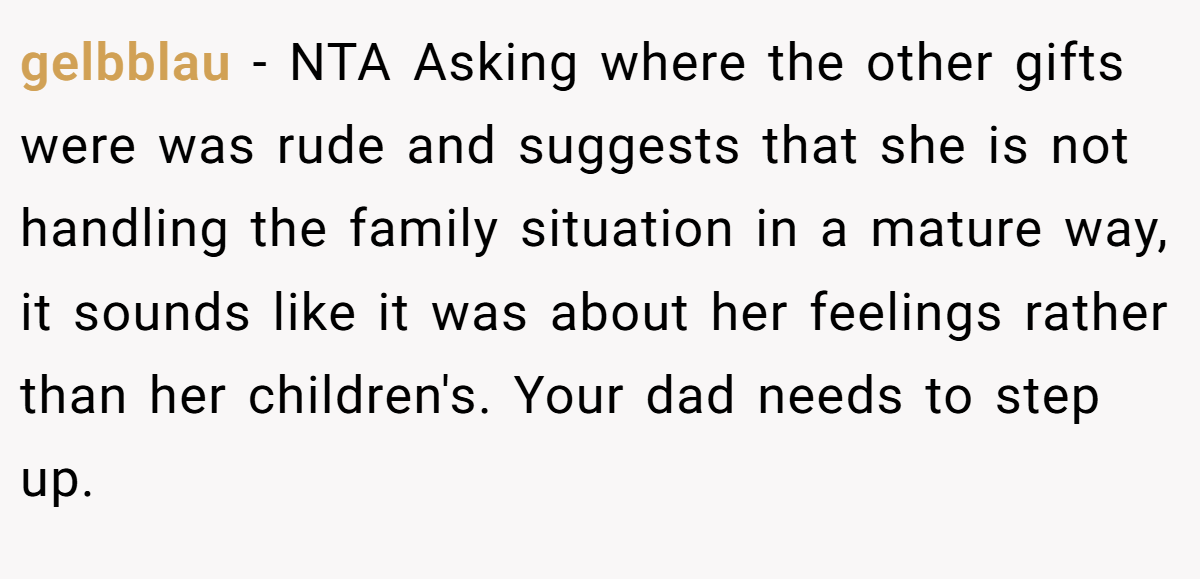 gelbblau − NTA Asking where the other gifts were was rude and suggests that she is not handling the family situation in a mature way, it sounds like it was about her feelings rather than her children's. Your dad needs to step up.